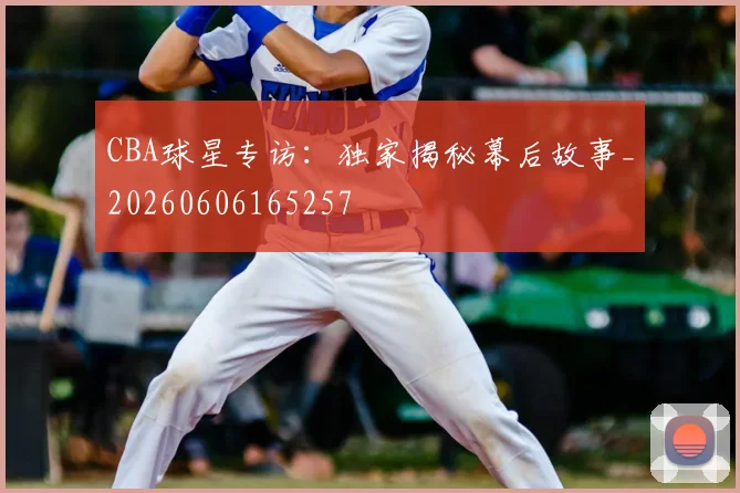 CBA球星专访:独家揭秘幕后故事_20260606165257