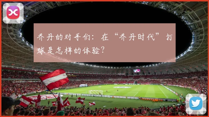 乔丹的对手们:在“乔丹时代”打球是怎样的体验?