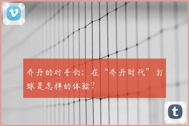 乔丹的对手们:在“乔丹时代”打球是怎样的体验?