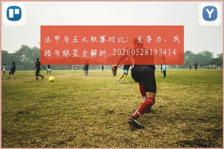法甲与五大联赛对比:竞争力、风格与球星全解析_20260528193414