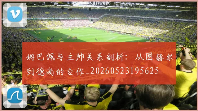 姆巴佩与主帅关系剖析：从图赫尔到德尚的合作_20260523195625